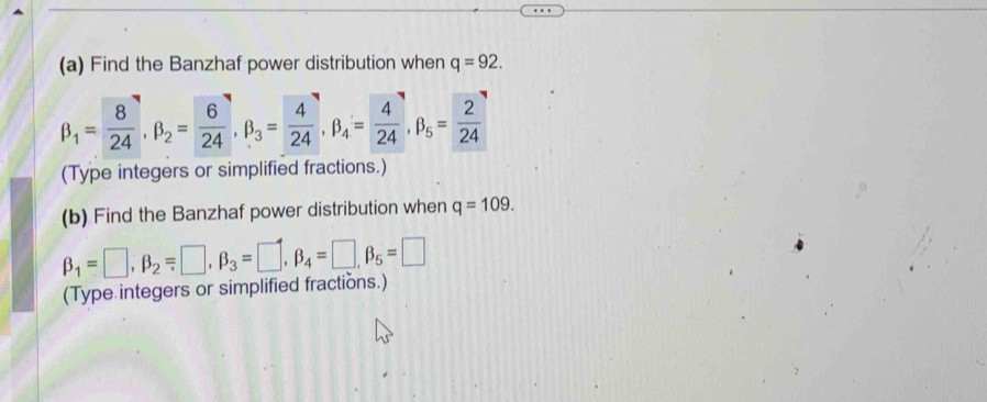 Find the Banzhaf power distribution when q=92.
beta _1= 8/24 , beta _2= 6/24 , beta _3= 4/24 , beta _4= 4/24 , beta _5= 2/24 
(Type integers or simplified fractions.) 
(b) Find the Banzhaf power distribution when q=109.
beta _1=□ , beta _2=□ , beta _3=□ , beta _4=□ , beta _5=□
(Type integers or simplified fractions.)