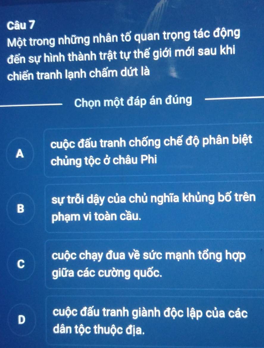 Một trong những nhân tố quan trọng tác động
đến sự hình thành trật tự thế giới mới sau khi
chiến tranh lạnh chấm dứt là
Chọn một đáp án đúng
cuộc đấu tranh chống chế độ phân biệt
A
chủng tộc ở châu Phi
sự trỗi dậy của chủ nghĩa khủng bố trên
B
phạm vi toàn cầu.
cuộc chạy đua về sức mạnh tổng hợp
C
giữa các cường quốc.
D
cuộc đấu tranh giành độc lập của các
dân tộc thuộc địa.