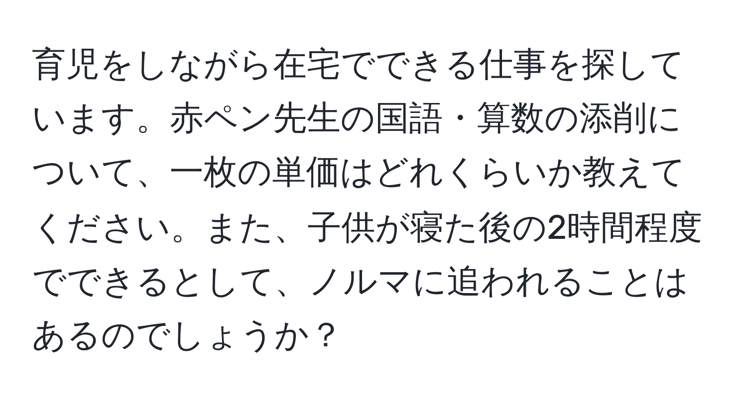 育児をしながら在宅でできる仕事を探しています。赤ペン先生の国語・算数の添削について、一枚の単価はどれくらいか教えてください。また、子供が寝た後の2時間程度でできるとして、ノルマに追われることはあるのでしょうか？