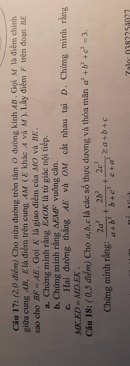 (2,0 điểm) Cho nửa đường tròn tâm O đường kính AB. Gọi M là điểm chính 
giữa cung AB, E là điểm trên cung AM ( E khác A và M ). Lấy điểm F trên đoạn BE
sao cho BF=AE. Gọi K là giao điểm của MO và BE. 
a. Chứng minh rằng EAOK là tứ giác nội tiếp. 
b. Chứng minh rằng △ EMF vuông cân. 
c. Hai đường thẳng AE và OM cắt nhau tại D. Chứng minh rằng
MK. ED=MD.EK. 
Câu 18: ( 0,5 điểm) Cho a, b, c là các số thực dương và thỏa mãn a^2+b^2+c^2=3. 
Chứng minh rằng:  2a^2/a+b^2 + 2b^2/b+c^2 + 2c^2/c+a^2 ≥ a+b+c
Zalo: 0382254027