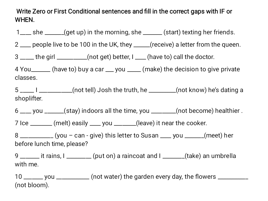 Write Zero or First Conditional sentences and fill in the correct gaps with IF or 
WHEN. 
1_ she _(get up) in the morning, she _(start) texting her friends. 
2 _people live to be 100 in the UK, they _(receive) a letter from the queen. 
3 _the girl _(not get) better, I _(have to) call the doctor. 
4 You_ (have to) buy a car _you _(make) the decision to give private 
classes. 
5 _I_ (not tell) Josh the truth, he _(not know) he's dating a 
shoplifter. 
6 _you _(stay) indoors all the time, you_ (not become) healthier . 
7 Ice _(melt) easily _you _(leave) it near the cooker. 
8 _(you - can - give) this letter to Susan _you _(meet) her 
before lunch time, please? 
9 _it rains, I _(put on) a raincoat and I _(take) an umbrella 
with me. 
10 _you _(not water) the garden every day, the flowers_ 
(not bloom).