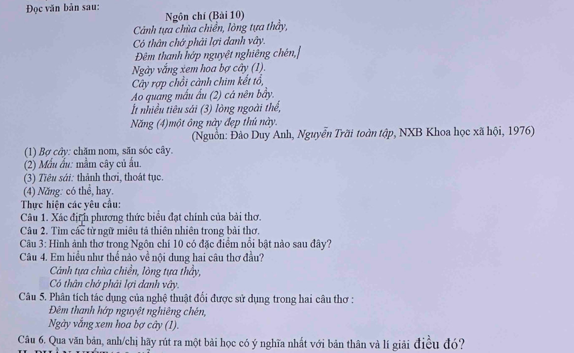 Đọc văn bản sau: 
Ngôn chí (Bài 10) 
Cảnh tựa chùa chiền, lòng tựa thầy, 
Có thân chớ phải lợi danh vây. 
Đêm thanh hớp nguyệt nghiêng chén,| 
Ngày vắng xem hoa bợ cây (1). 
Cây rợp chồi cành chim kết tổ, 
Ao quang mấu ấu (2) cá nên bầy. 
t nhiều tiêu sái (3) lòng ngoài thế, 
Năng (4)một ông này đẹp thú này. 
(Nguồn: Đào Duy Anh, Nguyễn Trãi toàn tập, NXB Khoa học xã hội, 1976) 
(1) Bợ cây: chăm nom, săn sóc cây. 
(2) Mẫu ấu: mầm cây củ ấu. 
(3) Tiêu sới: thành thơi, thoát tục. 
(4) Năng: có thể, hay. 
Thực hiện các yêu cầu: 
Câu 1. Xác địệh phương thức biểu đạt chính của bài thơ. 
Câu 2. Tìm các từ ngữ miêu tả thiên nhiên trong bài thơ. 
Câu 3: Hình ảnh thơ trong Ngôn chí 10 có đặc điểm nổi bật nào sau đây? 
Câu 4. Em hiểu như thế nào về nội dung hai câu thơ đầu? 
Cảnh tựa chùa chiền, lòng tựa thầy, 
Có thân chớ phải lợi danh vây. 
Câu 5. Phân tích tác dụng của nghệ thuật đối được sử dụng trong hai câu thơ : 
Đêm thanh hớp nguyệt nghiêng chén, 
Ngày vắng xem hoa bợ cây (1). 
Câu 6. Qua văn bản, anh/chị hãy rút ra một bài học có ý nghĩa nhất với bản thân và lí giải điều đó?