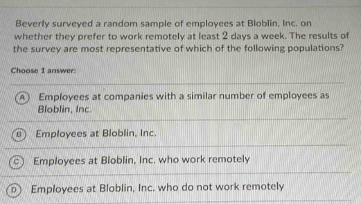 Beverly surveyed a random sample of employees at Bloblin, Inc. on
whether they prefer to work remotely at least 2 days a week. The results of
the survey are most representative of which of the following populations?
Choose 1 answer:
A Employees at companies with a similar number of employees as
Bloblin, Inc.
Employees at Bloblin, Inc.
Employees at Bloblin, Inc. who work remotely
D Employees at Bloblin, Inc. who do not work remotely