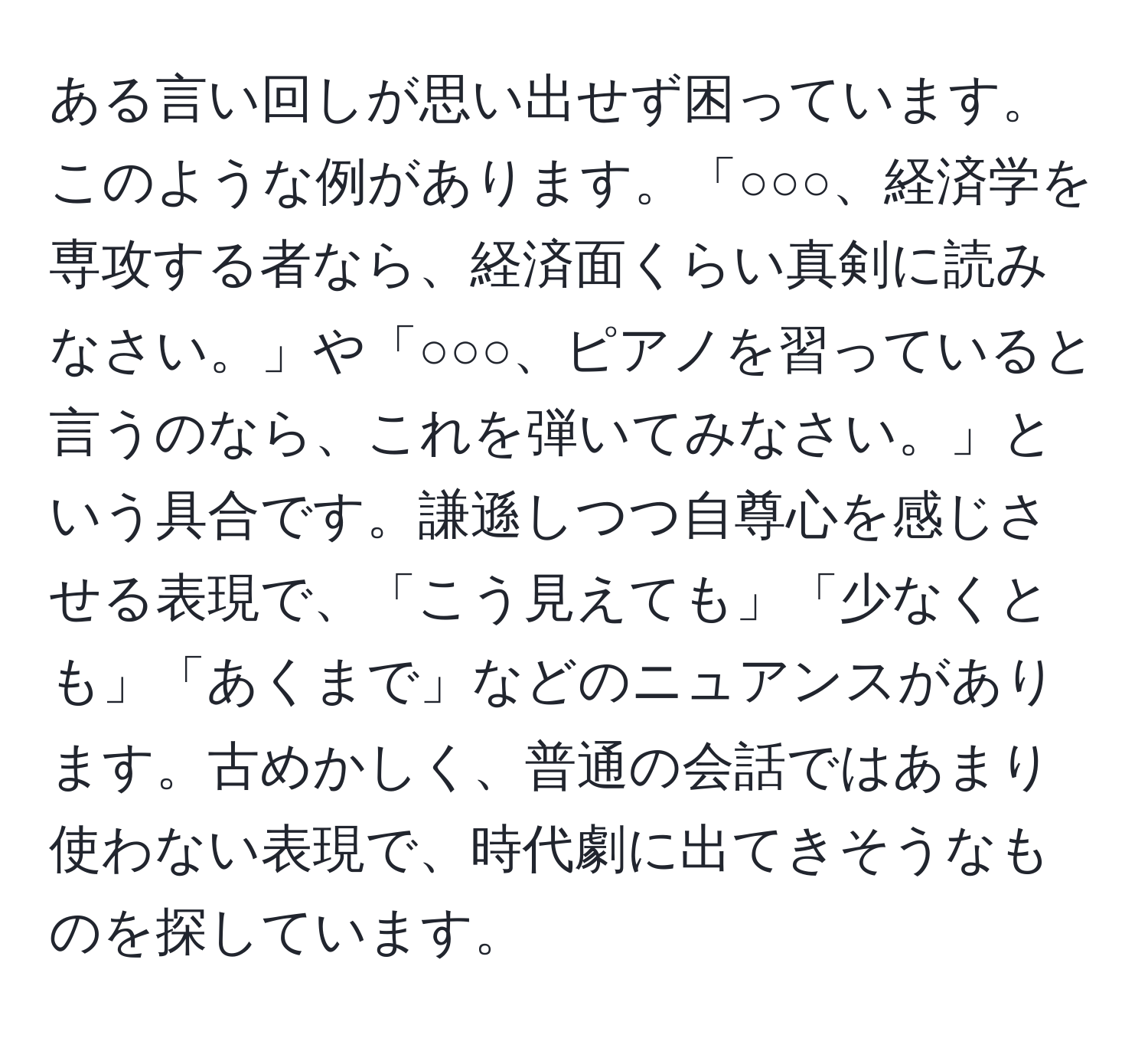 ある言い回しが思い出せず困っています。このような例があります。「○○○、経済学を専攻する者なら、経済面くらい真剣に読みなさい。」や「○○○、ピアノを習っていると言うのなら、これを弾いてみなさい。」という具合です。謙遜しつつ自尊心を感じさせる表現で、「こう見えても」「少なくとも」「あくまで」などのニュアンスがあります。古めかしく、普通の会話ではあまり使わない表現で、時代劇に出てきそうなものを探しています。