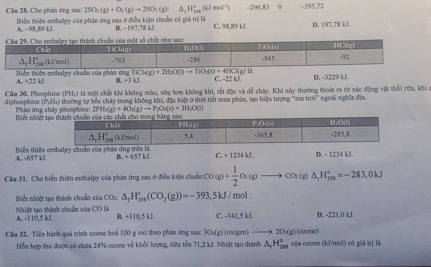 Cho phản ứng sau: 2SO_2(g)+O_2(g)to 2SO_3(g):△ _fH_(298)°(kJmol^(-1)) -296,83 0 -395,72
Biến thiên enthalpy của phản ứng sau ở điều kiện chuẩn có giá trị là
A. −98,89 kJ. B. −197,78 kJ. C. 98,89 kJ. D. 197,78 kJ.
Biến thiên enthalpy chuần của phản ứng TiCl_4(g)+2H_2O(l)to TiO_2(s)+4HCl(g) là
A. +22 kJ. B. +3 kJ. C. -22 kJ. D. -3229 kJ.
Câu 30. Phosphine (PH₃) là một chất khí không màu, nhẹ hơn không khí, rất độc và dễ cháy. Khí này thường thoát ra từ xác động vật thối rữa, khi ở
diphosphine (P_2H_4) thường tự bốc cháy trong không khí, đặc biệt ở thời tiết mưa phùn, tạo hiện tượng “ma trơi” ngoài nghĩa địa.
* Phản ứng cháy phosphine: 2PH_3(g)+4O_2(g)to P_2O_5(s)+3H_2O(l)
Biết nhiệt t
Biến thiên enthalpy chuẩn của phản ứng trên là
A. -657 kJ. B. + 657 kJ. C. + 1234 kJ. D. - 1234 kJ.
Câu 31. Cho biến thiên enthalpy của phản ứng sau ở điều kiện chuẩn: cCO(g)+ 1/2 O_2(g)to CO_2(g)△ _rH_(298)°=-283,0kJ
Biết nhiệt tạo thành chuẩn của ( CO_2:△ _fH_(298)°(CO_2(g))=-393,5kJ/mol.
Nhiệt tạo thành chuẩn của CO là
A. -110,5 kJ. B. +110,5 kJ. C. -141,5 kJ. D. -221,0 kJ.
Câu 32. Tiến hành quá trình ozone hoá 100 g oxi theo phản ứng sau: 3 3O_2(g) (oxigen) 2 O_3(g) (ozone)
Hỗn hợp thu được có chứa 24% ozone về khối lượng, tiêu tốn 71,2 kJ. Nhiệt tạo thành △ _fH_(298)° của ozone (kJ/mol) có giá trị là