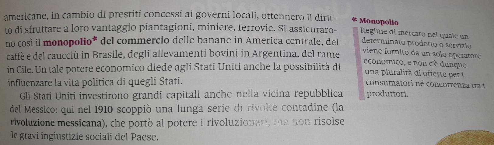 americane, in cambio di prestiti concessi ai governi locali, ottennero il dirit- * Monopolio 
to di sfruttare a loro vantaggio piantagioni, miniere, ferrovie. Si assicuraro- Regime di mercato nel quale un 
no così il monopolio* del commercio delle banane in America centrale, del determinato prodotto o servizio 
caffè e del caucciù in Brasile, degli allevamenti bovini in Argentina, del rame 
viene fornito da un solo operatore 
economico, e non c'è dunque 
in Cile. Un tale potere economico diede agli Stati Uniti anche la possibilità di una pluralità di offerte per i 
influenzare la vita politica di quegli Stati. consumatori né concorrenza tra i 
Gli Stati Uniti investirono grandi capitali anche nella vicina repubblica produttori. 
del Messico: qui nel 1910 scoppiò una lunga serie di rivolte contadine (la 
rivoluzione messicana), che portò al potere i rivoluzionari, ma non risolse 
le gravi ingiustizie sociali del Paese.