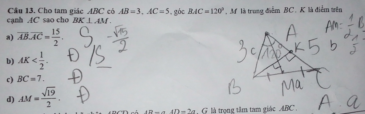 Cho tam giác ABC có AB=3, AC=5 , góc BAC=120° , M là trung điểm BC. K là điểm trên
cạnh AC sao cho BK⊥ AM.
a) overline AB.overline AC= 15/2 .
b) AK .
c) BC=7.
d) AM= sqrt(19)/2 .
AR=aAD=2a G là trọng tâm tam giác ABC.