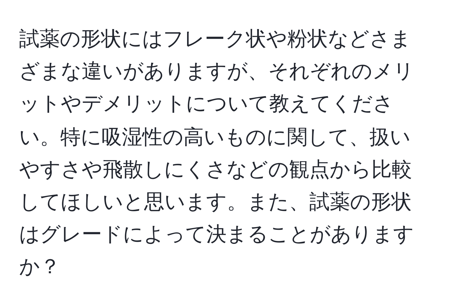 試薬の形状にはフレーク状や粉状などさまざまな違いがありますが、それぞれのメリットやデメリットについて教えてください。特に吸湿性の高いものに関して、扱いやすさや飛散しにくさなどの観点から比較してほしいと思います。また、試薬の形状はグレードによって決まることがありますか？