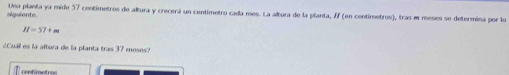 siguiente. Una planta ya mide 57 centimetros de altura y crecerá un centimetro cada mes. La altura de la planta, If (en centímetros), tras m meses se determina por lo
H=57+m
¿Cuál es la altua de la planta tras 37 meses? 
contímetros