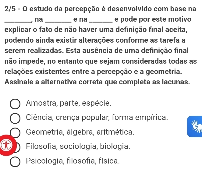 2/5 - O estudo da percepção é desenvolvido com base na
_, na _e na _e pode por este motivo
explicar o fato de não haver uma definição final aceita,
podendo ainda existir alterações conforme as tarefa a
serem realizadas. Esta ausência de uma definição final
não impede, no entanto que sejam consideradas todas as
relações existentes entre a percepção e a geometria.
Assinale a alternativa correta que completa as lacunas.
Amostra, parte, espécie.
Ciência, crença popular, forma empírica.
Geometria, álgebra, aritmética.
Filosofia, sociologia, biologia.
Psicologia, filosofia, física.