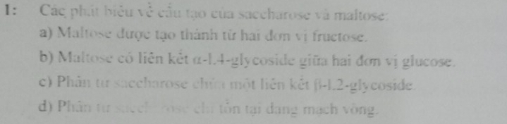 I: Các phát biêu về cầu tạo của saccharose và maltose: 
a) Maltose được tạo thành từ hai đơn vị fructose. 
b) Maltose có liên kẻt α-l.4-glycoside giữa hai đơn vị glucose. 
c) Phân từ saccharose chứ một liên kết β-1.2-glycoside. 
d) Phân từ succh rose chi tôn tại dang mạch vòng.