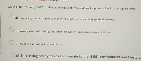 Which of the following IS NOT an element of excellent well child care for preschool and school-age children?
a) Explaining what's happening in the visit using developmentally appropriate words.
b) Asking about school progress, school enjoyment, and extracurricular activities.
C) Updating any needed immunizations.
d) Discussing safety topics appropriate to the child's environment and lifestyle