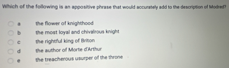 Which of the following is an appositive phrase that would accurately add to the description of Modred?
a the flower of knighthood
b the most loyal and chivalrous knight
C the rightful king of Briton
d the author of Morte d'Arthur
e the treacherous usurper of the throne