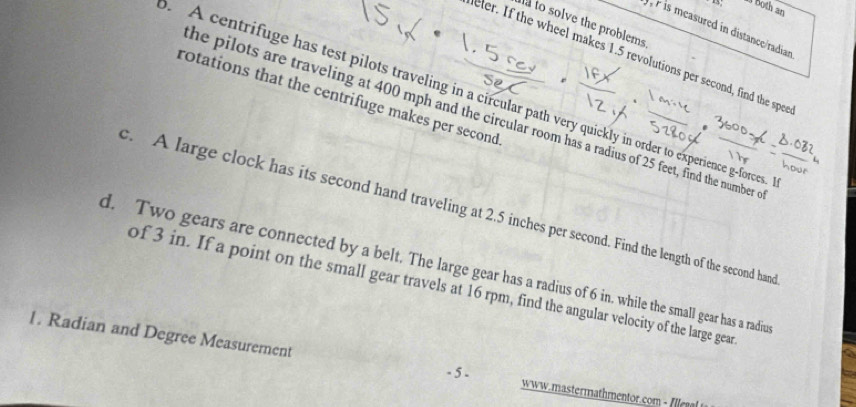 Both an 
ta to solve the problems 
P is measured in distance/radian 
eler. If the wheel makes 1.5 revolutions per second, find the spee 
rotations that the centrifuge makes per second. A centrifuge has test pilots traveling in a circular path very quickly in order to experience g-forces. 
he pilots are traveling at 400 mph and the circular room has a radius of 25 feet, find the number 
c. A large clock has its second hand traveling at 2.5 inches per second. Find the length of the second hand 
d. Two gears are connected by a belt. The large gear has a radius of 6 in. while the small gear has a radiu 
of 3 in. If a point on the small gear travels at 16 rpm, find the angular velocity of the large gear 
1. Radian and Degree Measurement 
- 5 - www.mastermathmentor.com - Ille