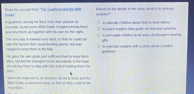 Read the excerpt from ''The Goatherd and the Wild Based on the details in the story, what is its primary
Goats." purpose?
A goatherd, driving his flock from their pasture at to educate children about how to treat others
eventide, found some Wild Goats mingled among them,
and shut them up together with his own for the night. to teach readers how goats are fed and cared for
to persuade children to be wary of strangers bearing
The next day it snowed very hard, so that he could not gifts
take the herd to their usual feeding places, but was to entertain readers with a story about a foolish
obliged to keep them in the fold. goatherd
He gave his own goats just sufficient food to keep them
alive, but fed the strangers more abundantly in the hope
of enticing them to stay with him and of making them his
own.
When the thaw set in, he led them all out to feed, and the
Wild Goats scampered away as fast as they could to the
mountains.