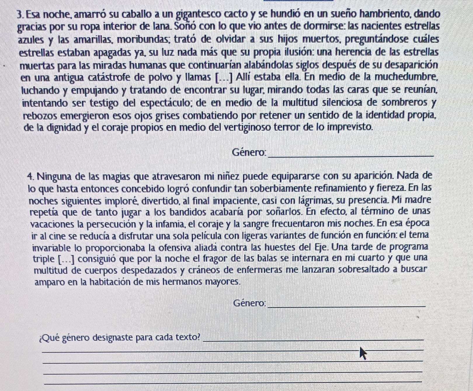 Esa noche, amarró su caballo a un gigantesco cacto y se hundió en un sueño hambriento, dando
gracias por su ropa interior de lana. Soñó con lo que vio antes de dormirse: las nacientes estrellas
azules y las amarillas, moribundas; trató de olvidar a sus hijos muertos, preguntándose cuáles
estrellas estaban apagadas ya, su luz nada más que su propia ilusión: una herencia de las estrellas
muertas para las miradas humanas que continuarían alabándolas siglos después de su desaparición
en una antigua catástrofe de polvo y llamas [...] Allí estaba ella. En medio de la muchedumbre,
luchando y empujando y tratando de encontrar su lugar, mirando todas las caras que se reunían,
intentando ser testigo del espectáculo; de en medio de la multitud silenciosa de sombreros y
rebozos emergieron esos ojos grises combatiendo por retener un sentido de la identidad propia,
de la dignidad y el coraje propios en medio del vertiginoso terror de lo imprevisto.
Género:_
4. Ninguna de las magias que atravesaron mi niñez puede equipararse con su aparición. Nada de
lo que hasta entonces concebido logró confundir tan soberbiamente refinamiento y fiereza. En las
noches siguientes imploré, divertido, al final impaciente, casi con lágrimas, su presencia. Mi madre
repetía que de tanto jugar a los bandidos acabaría por soñarlos. En efecto, al término de unas
vacaciones la persecución y la infamia, el coraje y la sangre frecuentaron mis noches. En esa época
ir al cine se reducía a disfrutar una sola película con ligeras variantes de función en función: el tema
invariable lo proporcionaba la ofensiva aliadá contra las huestes del Eje. Una tarde de programa
triple [...] consiguió que por la noche el fragor de las balas se internara en mi cuarto y que una
multitud de cuerpos despedazados y cráneos de enfermeras me lanzaran sobresaltado a buscar
amparo en la habitación de mis hermanos mayores.
Género:_
¿Qué género designaste para cada texto?_
_
_
_
_