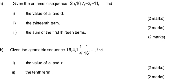 Given the arithmetic sequence 25, 16, 7, -2, -11,... , find 
i) the value of a and d. 
(2 marks) 
ii) the thirteenth term. 
(2 marks) 
iii) the sum of the first thirteen terms. 
(2 marks) 
b) Given the geometric sequence 16, 4, 1,  1/4 ,  1/16 ,... , find 
i) the value of a and r. 
(2 marks) 
ii) the tenth term. 
(2 marks)