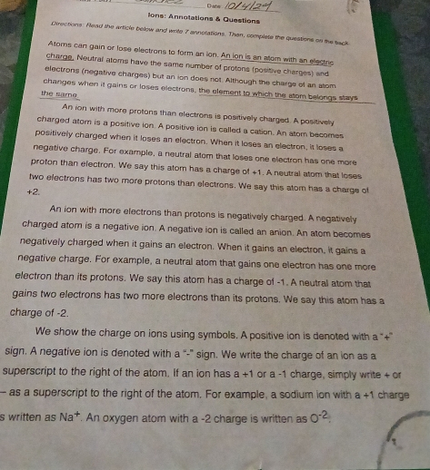 Date 
_ 
lons: Annotations & Questions 
Directions: Flead the article below and write 7 annotations. Then, complete the questions on the sack 
Atoms can gain or lose electrons to form an ion. An ion is an atom with an electric 
charge, Neutral atoms have the same number of protons (positive charges) and 
electrons (negative charges) but an ion does not. Although the charge of an stom 
changes when it gains or loses electrons, the element to which the atom belongs stays 
the same 
An ion with more protons than electrons is positively charged. A positively 
charged atom is a positive ion. A positive ion is called a cation. An atom becomes 
positively charged when it loses an electron. When it loses an electron, it loses a 
negative charge. For example, a neutral atom that loses one electron has one more 
proton than electron. We say this atom has a charge of +1. A neutral atom that loses 
two electrons has two more protons than electrons. We say this atom has a charge of
+2. 
An ion with more electrons than protons is negatively charged. A negatively 
charged atom is a negative ion. A negative ion is called an anion. An atom becomes 
negatively charged when it gains an electron. When it gains an electron, it gains a 
negative charge. For example, a neutral atom that gains one electron has one more 
electron than its protons. We say this atom has a charge of -1. A neutral atom that 
gains two electrons has two more electrons than its protons. We say this atom has a 
charge of -2. 
We show the charge on ions using symbols. A positive ion is denoted with a “+'' 
sign. A negative ion is denoted with a “-” sign. We write the charge of an ion as a 
superscript to the right of the atom. If an ion has a+1 or a -1 charge, simply write + or 
- as a superscript to the right of the atom. For example, a sodium ion with a+1 charge 
s written as Na^+. An oxygen atom with a -2 charge is written as 0^(-2).