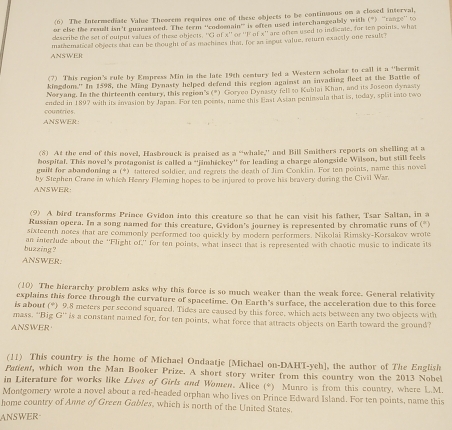 (6) The Intermediate Value Theorem requires one of these objects to be continuous on a closed interval,
or else the result isn't guaramdeed. The ferm ‘'rodoenain’ is eften used interchangeably with (") 'cange'' to
describe the set of euteut vatues of these objects. Ciolx ` or ''lf of x'' are oftes used to ind cale, for ten points, what
ANSWER mathematical objects that can be thought of as machizes that, for an inout value, return exuctly one reault?
(7) This region's rule by Empress Min in the late 19th century led a Western scholar to call it a ''bermit
kingdom.' In 1598, the Ming Dynasty helped defend this region against an invading fleet at the Battle of
Noryang. In the thirteenth centary, this region's (*) Gorven Dynasry fell to Kublai Khan, and its Joseon dynasty
countries ended in 1897 with its invasion by Japan. Far ten poents, name this East Asian peninsula that is, today, split into two
ANSWER:
(8) At the end of this novel, Hasbrouck is praised as a “whale,” and Bill Smithers reports on shelling at a
bospital. This novel's protagonist is called a ''jimhickey'' for leading a charge alongside Wilson, but still feels
guilt for abandoning a (*) tattered soldier, and regrets the death of Jim Conklin. For ten points, name this novel
ANSWER by Stephen Crane in which Henry Fleming hopes to be injured to prove his bravery during the Civil War.
(9) A bird transforms Prince Gvidon into this creature so that he can visit his father, Tsar Saltan, in a
Russian opera. In a song named for this creature, Gvidon's journey is represented by chromatic runs of (*
sixteenth notes that are commonly performed too quickly by modern performers. Nikolai Rimsky-Korsakov wrote
buzzing ? an interlude about the 'Flight of,' for ten points, what insect that is represented with chaotic music to indicate its
ANSWER.
(10) The hierarchy problem asks why this force is so much weaker than the weak force. General relativity
explains this force through the curvature of spacetime. On Earth's surface, the acceleration due to this force
is about (*) 9.8 meters per second squared, Tides are caused by this foree, which acts between any two objects with
mass. ''Big G'' is a constant named for, for ten points, what force that attracts objects on Earth toward the ground?
ANSWER
(11) This country is the home of Michael Ondaatje [Michael on-DAHT-yeh], the author of The English
Patient, which won the Man Booker Prize. A short story writer from this country won the 2013 Nobel
in Literature for works like Lives of Girls and Women. Alice (*) Munro is from this country, where L.M.
Montgomery wrote a novel about a red-headed orphan who lives on Prince Edward Island. For ten points, name this
home country of Anne of Green Gables, which is north of the United States.
ANSWER