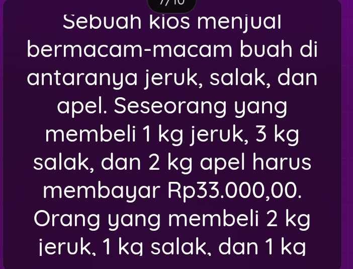 Sebuah kios menjual 
bermacam-macam buah di 
antaranya jeruk, salak, dan 
apel. Seseorang yang 
membeli 1 kg jeruk, 3 kg
salak, dan 2 kg apel harus 
membayar Rp33.000,00. 
Orang yang membeli 2 kg
jeruk, 1 kq salak, dan 1 kq