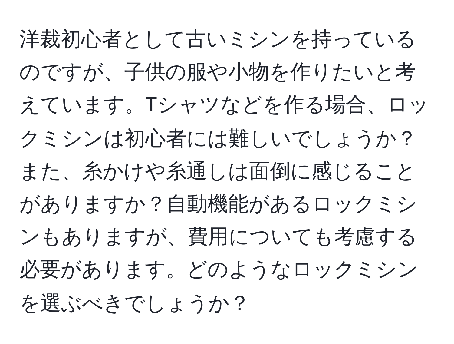 洋裁初心者として古いミシンを持っているのですが、子供の服や小物を作りたいと考えています。Tシャツなどを作る場合、ロックミシンは初心者には難しいでしょうか？また、糸かけや糸通しは面倒に感じることがありますか？自動機能があるロックミシンもありますが、費用についても考慮する必要があります。どのようなロックミシンを選ぶべきでしょうか？