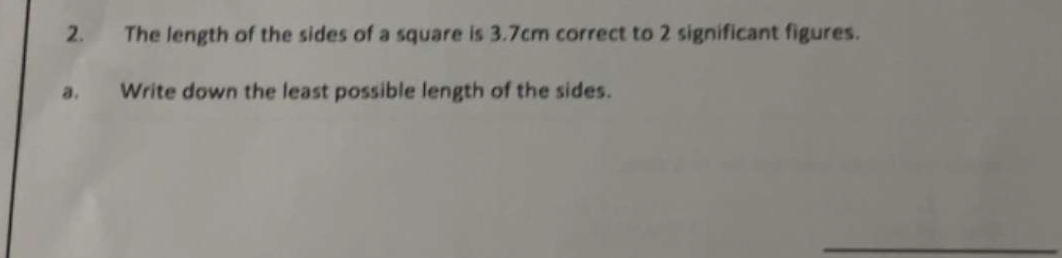 The length of the sides of a square is 3.7cm correct to 2 significant figures. 
a. Write down the least possible length of the sides. 
_