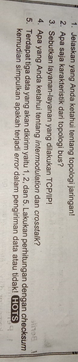 Jelaskan yang Anda ketahui tentang topologi jaringan! 
2. Apa saja karakteristik dari topologi bus? 
3. Sebutkan layanan-layanan yang dilakukan TCP/IP! 
4. Apa yang Anda ketahui tentang intermodulation dan crosstalk? 
5. Terdapat tiga data yang akan dikirim yaitu 1, 2, dan 5. Lakukan perhitungan dengan checksum 
kemudian simpulkan apakah terjadi error dalam pengiriman data atau tidak! HOTS