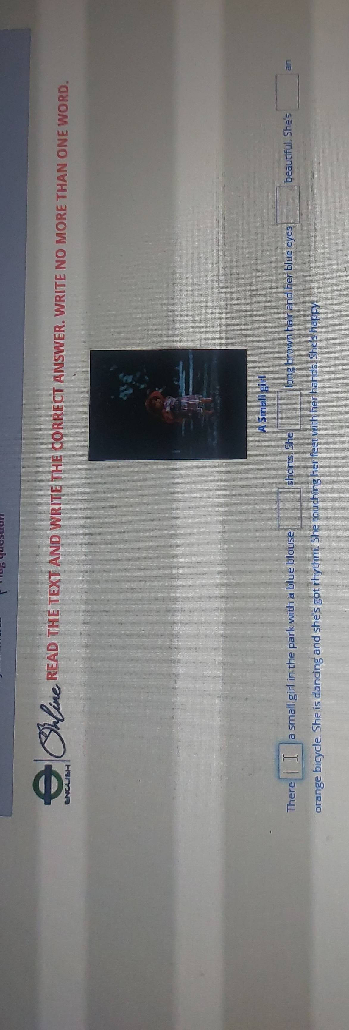 READ THE TEXT AND WRITE THE CORRECT ANSWER. WRITE NO MORE THAN ONE WORD. 
A Small girl 
There a small girl in the park with a blue blouse □ shorts. She □ long brown hair and her blue eyes □ beautiful. She's □ a
orange bicycle. She is dancing and she's got rhythm. She touching her feet with her hands. She's happy.