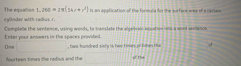 The equation 1,260=2π (14r+r^2) is an application of the formula for the surface area of a certain 
cylinder with radius r. 
Complete the sentence, using words, to translate the algebraic equation into a word sentence. 
Enter your answers in the spaces provided. 
One □ , two hundred sixty is two times pitimes the of 
fourteen times the radius and the □ of the