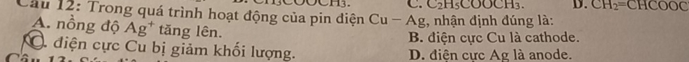 DOCH3. C. C₂H₅COOCH₃. D. CH_2=CHCOOC
Câu 12: Trong quá trình hoạt động của pin diện Cu - Ag, nhận định đúng là:
A. nồng độ Ag^+ tăng lên.
B. điện cực Cu là cathode.
C điện cực Cu bị giảm khối lượng. D. điện cực Ag là anode.