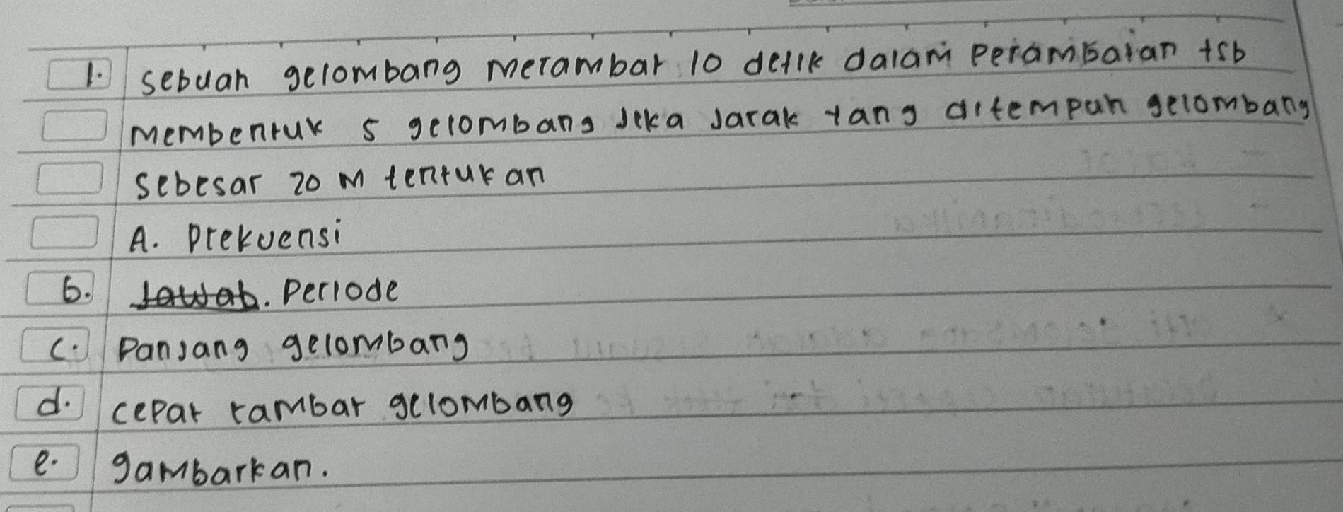 sebuan gelombang merambar 10 dellk dalam perambaian +5b
membenrur s gelombans Jeka Jarak tang ditempan gelombang 
sebesar 20 m tenturan 
A. prekuensi 
6. . Peciode 
c. Panjang gelombang 
d. cepar rambar gelombang 
e.gambarkan.