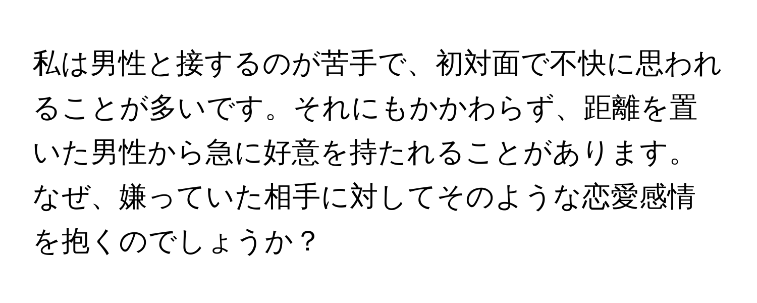 私は男性と接するのが苦手で、初対面で不快に思われることが多いです。それにもかかわらず、距離を置いた男性から急に好意を持たれることがあります。なぜ、嫌っていた相手に対してそのような恋愛感情を抱くのでしょうか？