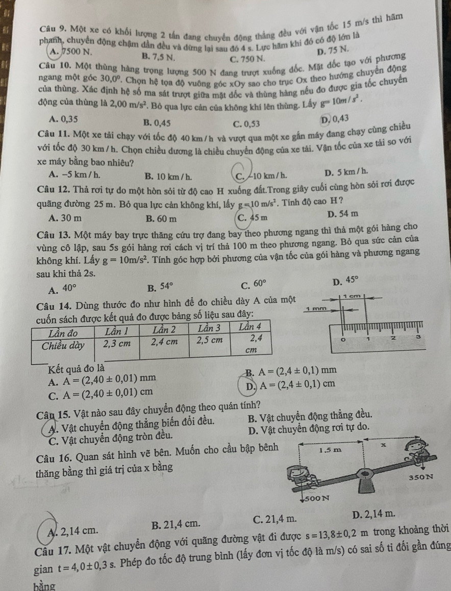 a
Câu 9. Một xe có khối lượng 2 tấn đang chuyển động thẳng đều với vận tốc 15 m/s thì hãm
Bt phanh, chuyển động chậm dần đều và dừng lại sau đó 4 s. Lực hãm khi đó có độ lớn là
A. 7500 N. D. 75 N.
B. 7,5 N. C. 750 N.
a Câu 10. Một thùng hàng trọng lượng 500 N đang trượt xuống đốc. Mặt dốc tạo với phương
ngang một góc 30,0° ' Chọn hệ tọa độ vuông góc xOy sao cho trục Ox theo hướng chuyển động
của thùng. Xác định hệ số ma sát trượt giữa mặt dốc và thùng hàng nếu đo được gia tốc chuyển
động của thùng là 2,00m/s^2 *. Bỏ qua lực cản của không khí lên thùng. Lấy g=10m/s^2.
A. 0,35 B. 0,45 C. 0,53
D, 0,43
Câu 11. Một xe tải chạy với tốc độ 40 km /h và vượt qua một xe gắn máy đang chạy cùng chiều
với tốc độ 30 km / h. Chọn chiều dương là chiều chuyển động của xe tải. Vận tốc của xe tải so với
xe máy bằng bao nhiêu?
A. -5 km / h. B. 10 km / h. C. -10 km / h. D. 5 km / h.
Câu 12. Thả rơi tự do một hòn sỏi từ độ cao H xuống đất.Trong giây cuối cùng hòn sỏi rơi được
quãng đường 25 m. Bỏ qua lực cản không khí, lấy g=10m/s^2. Tính độ cao H ?
A. 30 m B. 60 m C. 45 m
D. 54 m
Câu 13. Một máy bay trực thăng cứu trợ đang bay theo phương ngang thì thả một gói hàng cho
vùng cô lập, sau 5s gói hàng rơi cách vị trí thả 100 m theo phương ngang. Bỏ qua sức cản của
không khí. Lấy g=10m/s^2. Tính góc hợp bởi phương của vận tốc của gói hàng và phương ngang
sau khi thả 2s.
A. 40° B. 54° C. 60° D. 45°
Câu 14. Dùng thước đo như hình để đo chiều dày A của mộ
g số liệu sau đây: 
Kết quả đo là
B.
A. A=(2,40± 0,01)mm A=(2,4± 0,1)mm
C. A=(2,40± 0,01)cm
D. A=(2,4± 0,1)cm
Câu 15. Vật nào sau đây chuyển động theo quán tính?
A. Vật chuyển động thẳng biến đổi đều. B. Vật chuyển động thẳng đều.
C. Vật chuyển động tròn đều. D. Vật chuyển động rơi tự do.
Câu 16. Quan sát hình vẽ bên. Muốn cho cầu bập bên
thăng bằng thì giá trị của x bằng
C. 21,4 m.
A. 2,14 cm. B. 21,4 cm. D. 2,14 m.
Câu 17. Một vật chuyển động với quãng đường vật đi được s=13,8± 0,2m trong khoảng thời
gian t=4,0± 0,3s 2. Phép đo tốc độ trung bình (lấy đơn vị tốc độ là m/s) có sai số ti đối gần đúng
bằng