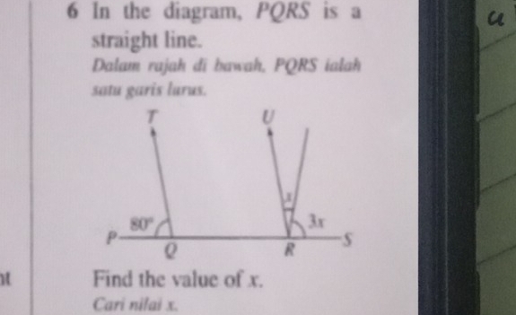 In the diagram, PQRS is a 
a 
straight line. 
Dalam rajah di bawah. PQRS ialah 
satu garis lurus.
T
U
a
80°
3x
P
Q
R
H Find the value of x. 
Cari nilai x.