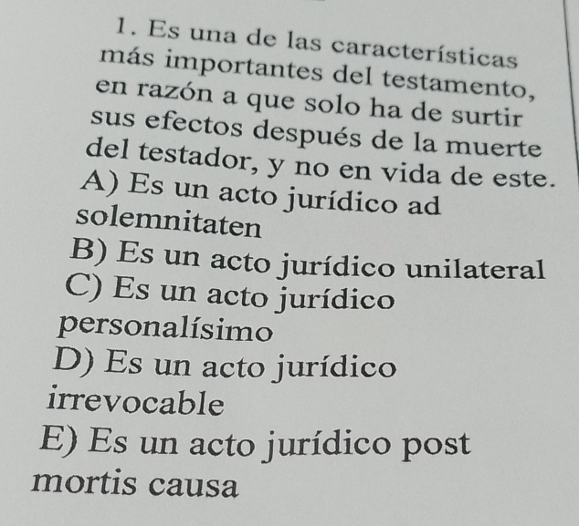 Es una de las características
más importantes del testamento,
en razón a que solo ha de surtir
sus efectos después de la muerte
del testador, y no en vida de este.
A) Es un acto jurídico ad
solemnitaten
B) Es un acto jurídico unilateral
C) Es un acto jurídico
personalísimo
D) Es un acto jurídico
irrevocable
E) Es un acto jurídico post
mortis causa