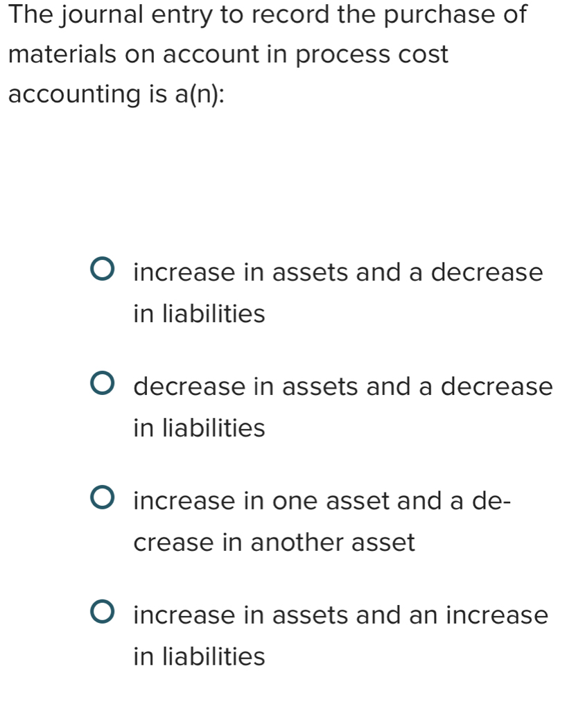 The journal entry to record the purchase of
materials on account in process cost
accounting is a(n) `
increase in assets and a decrease
in liabilities
decrease in assets and a decrease
in liabilities
increase in one asset and a de-
crease in another asset
increase in assets and an increase
in liabilities