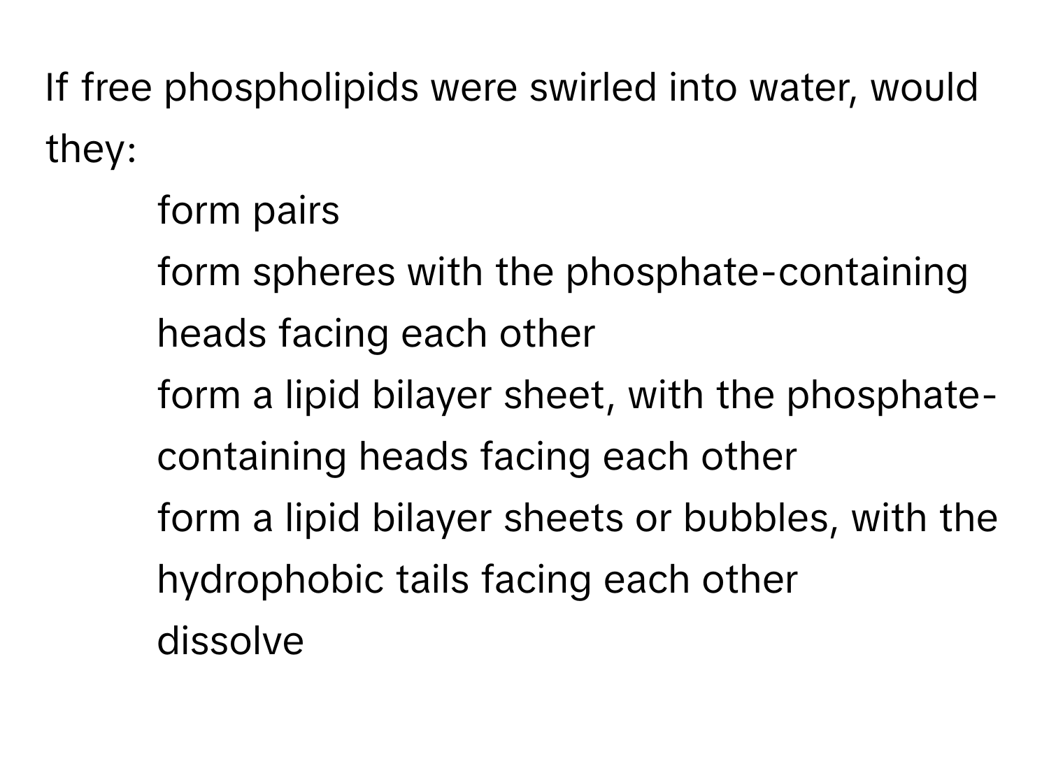 If free phospholipids were swirled into water, would they:
* form pairs
* form spheres with the phosphate-containing heads facing each other
* form a lipid bilayer sheet, with the phosphate-containing heads facing each other
* form a lipid bilayer sheets or bubbles, with the hydrophobic tails facing each other
* dissolve