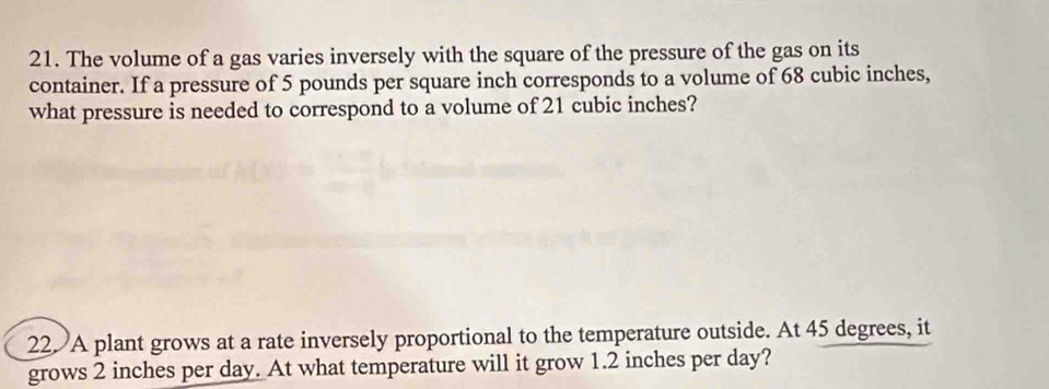 The volume of a gas varies inversely with the square of the pressure of the gas on its 
container. If a pressure of 5 pounds per square inch corresponds to a volume of 68 cubic inches, 
what pressure is needed to correspond to a volume of 21 cubic inches? 
22. A plant grows at a rate inversely proportional to the temperature outside. At 45 degrees, it 
grows 2 inches per day. At what temperature will it grow 1.2 inches per day?