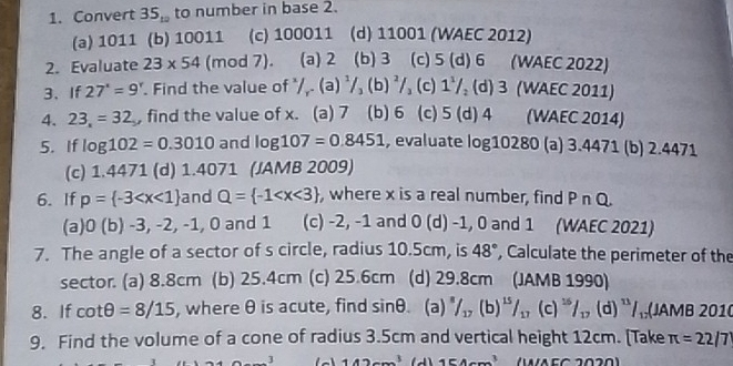 Convert 35_10 to number in base 2.
(a) 1011 (b) 10011 (c) 100011 (d) 11001 (WAEC 2012)
2. Evaluate 23* 54 (mod 7). (a) 2 (b) 3 (c) 5(d)6 (WAEC 2022)
3、If 27°=9°. Find the value of /_r.(a)^1/_3 (b)^2/_3 (c) 1^1/_2(d)3 (WAEC 2011)
4. 23_x=32 , find the value of x. (a) 7 (b)6 (c) 5(d)4 (WAEC 2014)
5. If log 102=0.3010 and log 107=0.8451 , evaluate log 10280 (a) 3.4471 (b) 2.4471
(c) 1.4471 (d) 1.4071 (JAMB 2009)
6. If p= -3 and Q= -1 , where x is a real number, find P∩ Q.
(a) 0(b)-3,-2,-1 , 0 and 1 (c) -2, -1 and 0(d)-1 , 0 and 1 (WAEC 2021)
7. The angle of a sector of s circle, radius 10.5cm, is 48° , Calculate the perimeter of the
sector. (a) 8.8cm (b) 25.4cm (c) 25.6cm (d) 29.8cm (JAMB 1990)
8. If cot θ =8/15 , where θ is acute, find sin θ (a) ^8/_17(b)^15/_17(c)^15/_17(d)^13 1sqrt() (JAMB 2010
9. Find the volume of a cone of radius 3.5cm and vertical height 12cm. [Take π =22/7
_ ] 142cm^3 154cm^3