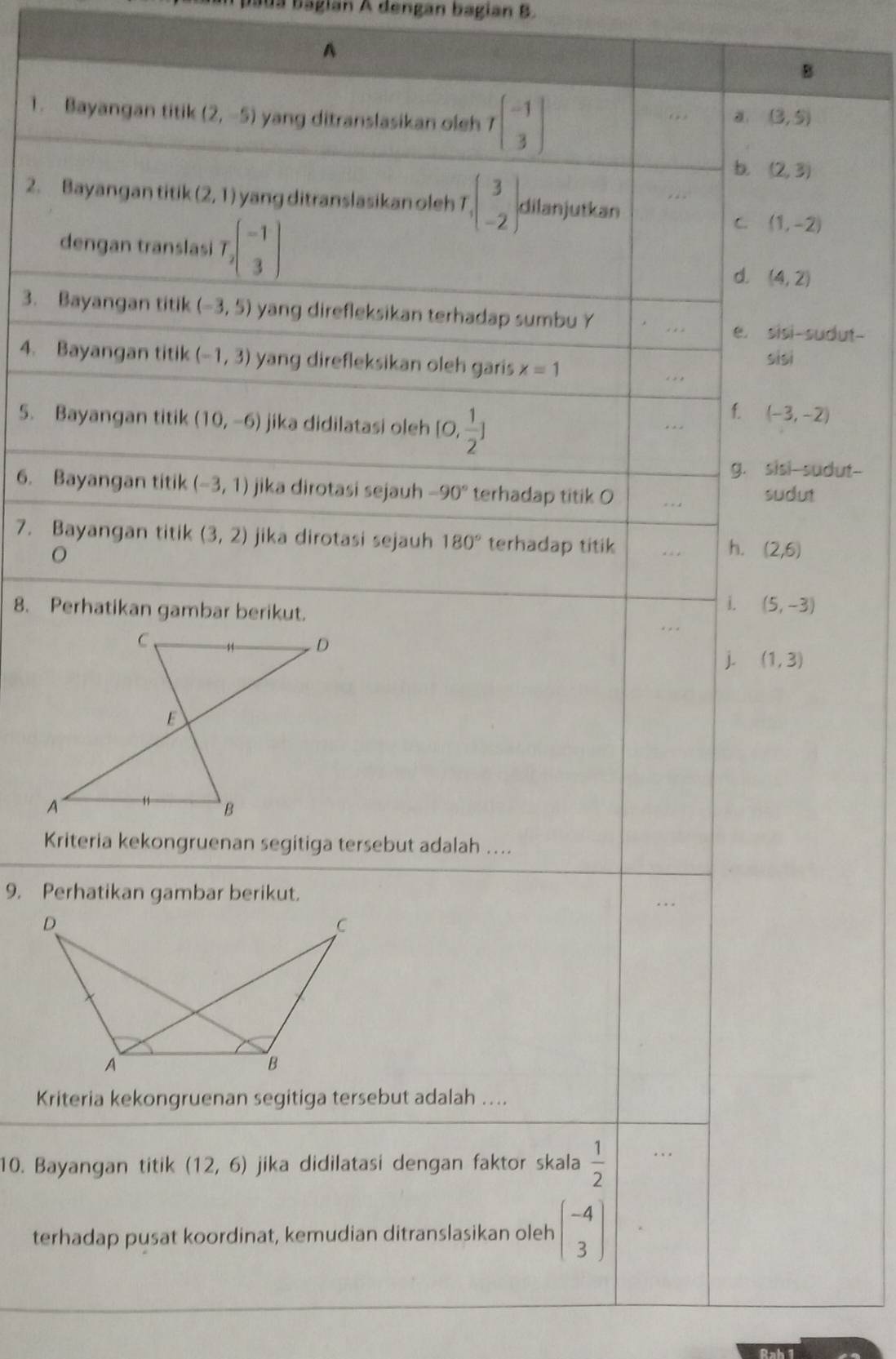 baua bagian A dengan bagian B.
A
B
1. Bayangan titik (2,-5) yang ditranslasikan oleh Tbeginbmatrix -1 3endbmatrix
a (3,5)
b. (2,3)
2. Bayangan titik (2,1) yang ditranslasikan oleh T T_1(beginarrayr 3 -2endarray ) dilanjutkan
dengan translasi T_2beginpmatrix -1 3endpmatrix
C. (1,-2)
d. (4,2)
3. Bayangan titik (-3,5) yang direfleksikan terhadap sumbu Y
e. sisi-sudut-
4. Bayangan titik (-1,3) yang direfleksikan oleh garis x=1 sisi
5. Bayangan titik (10,-6) jika didilatasi oleh [0, 1/2 ]
f. (-3,-2)
g. sisi-sudut--
6. Bayangan titik (-3,1) jika dirotasi sejauh -90° terhadap titik O sudut
7. Bayangan titik (3,2) jika dirotasi sejauh 180° terhadap titik
h. (2,6)
8. Perhatikan gambar berikut.
i. (5,-3)
j. (1,3)
Kriteria kekongruenan segitiga tersebut adalah …...
9. Perhatikan gambar berikut.
Kriteria kekongruenan segitiga tersebut adalah ....
10. Bayangan titik (12,6) jika didilatasi dengan faktor skala  1/2 . ..
terhadap pusat koordinat, kemudian ditranslasikan oleh beginpmatrix -4 3endpmatrix