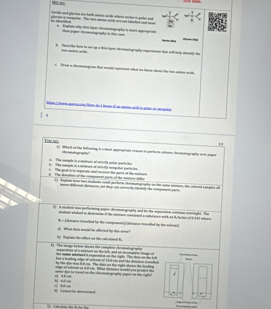 We do;
Six toal.
Serine and glycine are both amino acids where serine is polar and
glycine is nompolar. The two amino acids are not labelled and must
be identified.
a. Explain why thin layer chromatography is more appropriate
than paper chromatography in this case. Glyrina (Gâ)
Berina (Ser)
b. Describe how to set up a thin layer chromatography experiment that will help identify the
two amino acids.
c. Draw a chromatogram that would represent what we know about the two amino acids.
https://www.quora.com/How-do-l-know-íf-an-amino-acid-is-polar-or-nonpolar
4
You do:
39
1) Which of the following is a most appropriate reason to perform column chromatography over paper
chromatography?
a. The sample is a mixture of strictly polar particles
b. The sample is a mixture of strictly nonpolar particles
c. The goal is to separate and recover the parts of the mixture
d. The densities of the component parts of the mixture differ
2) Explain how two students could perform chromatography on the same mixture, the colored samples all
move different distances, yet they can correctly identify the component parts.
3) A student was performing paper chromatography and let the separation continue overnight. The
student wished to determine if the mixture contained a substance with an R factor of 0.343 where:
R = (distance travelled by the component)/(distance travelled by the solvent)
a) What data would be affected by this error?
b) Explain the effect on the calculated R.
4) The image below shows the complete chromatography
separation of a mixture on the left, and an incomplete image of 
the same mixture's separation on the right. The data on the left
has a leading edge of solvent of 10.0 cm and the distance travelled
by the dye was 8.0 cm. The data on the right shows the leading
edge of solvent as 6.0 cm. What distance would you predict the
same dye to travel on the chromatography paper on the right?
a) 4.8 cm
b) 6.0 cm
c) IL0 cm
d) Cannot be determined
5) Calculats the R. for the