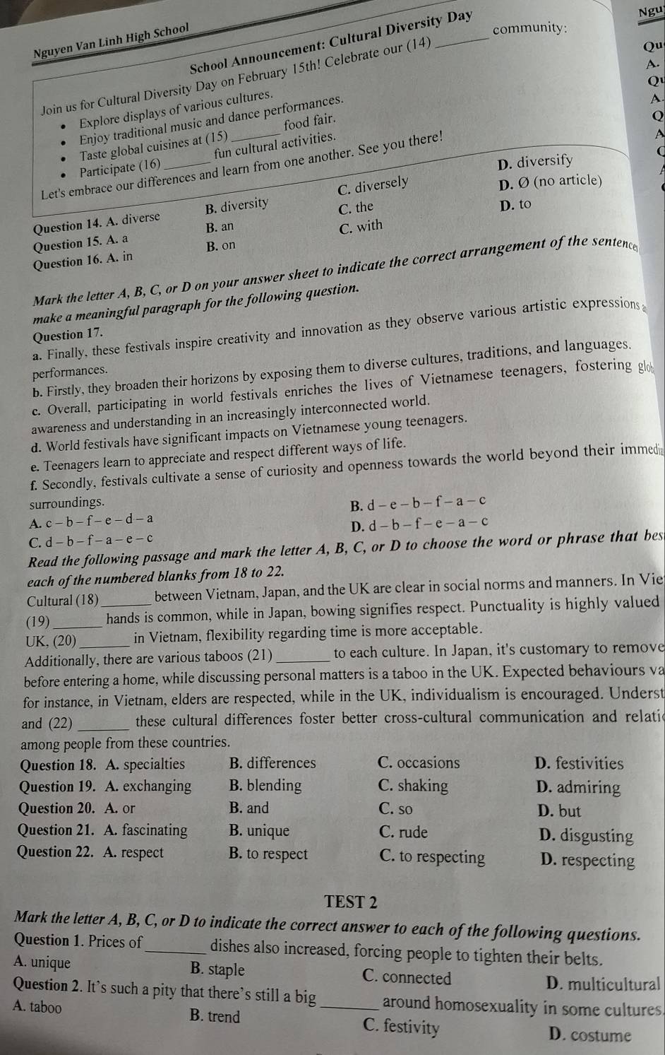 Nguị
Nguyen Van Linh High School
community:
School Announcement: Cultural Diversity Day
Join us for Cultural Diversity Day on February 15th! Celebrate our (14)
Qu
A.
Q
Explore displays of various cultures.
Enjoy traditional music and dance performances.
A.
A
Taste global cuisines at (15) _food fair.
Q
C
Participate (16) fun cultural activities.
D. diversify
Let's embrace our differences and learn from one another. See you there.
Question 14. A. diverse B. diversity C. diversely
D. Ø (no article)
Question 15. A. a B. an C. the
D. to
Question 16. A. in B. on C. with
Mark the letter A, B, C, or D on your answer sheet to indicate the correct arrangement of the sentence
make a meaningful paragraph for the following question.
a. Finally, these festivals inspire creativity and innovation as they observe various artistic expressions
Question 17.
b. Firstly, they broaden their horizons by exposing them to diverse cultures, traditions, and languages.
performances.
c. Overall, participating in world festivals enriches the lives of Vietnamese teenagers, fostering gl
awareness and understanding in an increasingly interconnected world.
d. World festivals have significant impacts on Vietnamese young teenagers.
e. Teenagers learn to appreciate and respect different ways of life.
f. Secondly, festivals cultivate a sense of curiosity and openness towards the world beyond their immedia
surroundings.
A. c-b-f-e-d-a B. d-e-b-f-a-c
D. d-b-f-e-a-c
C. d-b-f-a-e-c
Read the following passage and mark the letter A, B, C, or D to choose the word or phrase that bes
each of the numbered blanks from 18 to 22.
Cultural (18)_ between Vietnam, Japan, and the UK are clear in social norms and manners. In Vie
(19) _hands is common, while in Japan, bowing signifies respect. Punctuality is highly valued
UK, (20) in Vietnam, flexibility regarding time is more acceptable.
Additionally, there are various taboos (21)_ to each culture. In Japan, it's customary to remove
before entering a home, while discussing personal matters is a taboo in the UK. Expected behaviours va
for instance, in Vietnam, elders are respected, while in the UK, individualism is encouraged. Underst
and (22)_ these cultural differences foster better cross-cultural communication and relatic
among people from these countries.
Question 18. A. specialties B. differences C. occasions D. festivities
Question 19. A. exchanging B. blending C. shaking D. admiring
Question 20. A. or B. and C. so D. but
Question 21. A. fascinating B. unique C. rude D. disgusting
Question 22. A. respect B. to respect C. to respecting D. respecting
TEST 2
Mark the letter A, B, C, or D to indicate the correct answer to each of the following questions.
Question 1. Prices of_ dishes also increased, forcing people to tighten their belts.
A. unique B. staple C. connected
D. multicultural
Question 2. It’s such a pity that there’s still a big around homosexuality in some cultures
A. taboo B. trend _C. festivity D. costume