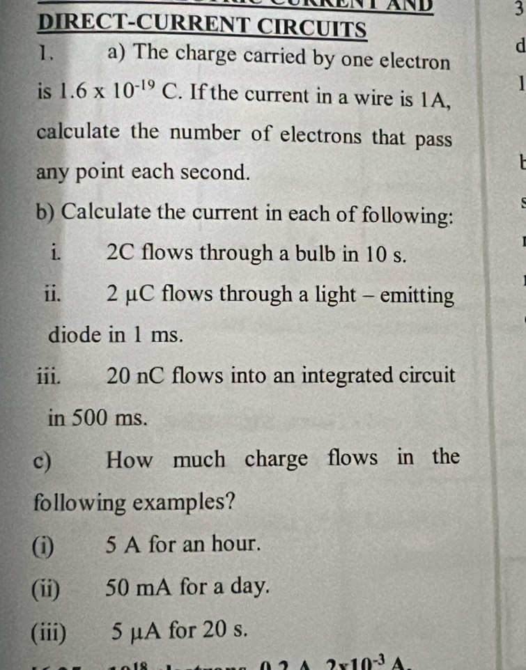 DIRECT-CURRENT CIRCUITS 
d 
1. a) The charge carried by one electron 
is 1.6* 10^(-19)C. If the current in a wire is 1A, 
calculate the number of electrons that pass 
any point each second. 

b) Calculate the current in each of following: 
i. 2C flows through a bulb in 10 s. 
ii. 2 μC flows through a light - emitting 
diode in 1 ms. 
iii. 20 nC flows into an integrated circuit 
in 500 ms. 
c) How much charge flows in the 
following examples? 
(i) 5 A for an hour. 
(ii) 50 mA for a day. 
(iii) 5 µA for 20 s.
2* 10^(-3)