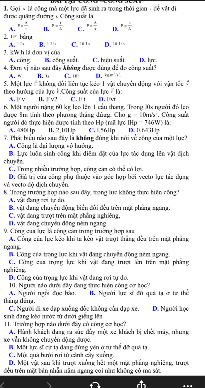 Gọi Á là công mà một lực đã sinh ra trong thời gian + đề vật đi
được quãng đường × Công suất là
A. P= A/t  P= t/A . C. P= A/s . D. P= s/A .
B.
2. 1W bằng
A. 1 J.s B. 1 J /s. C. 10 J.s. D. 10 J / s.
3. kW.h là đơn vị của
A. công. B. công suất. C. hiệu suất. D. lực.
4. Đơn vị nào sau đây không được dùng đề đo công suất?
A. w B. J.s. C. hp D. kg.m^2/s^3.
5. Một lực # không đổi liên tục kéo 1 vật chuyển động với vận tốc 
theo hướng của lực F.Công suất của lực # là:
A. F.v B. F.v2 C. F.t D. Fvt
6. Một người nặng 60 kg leo lên 1 cầu thang. Trong l0s người đó leo
được 8m tính theo phương thăng đứưg. Cho g=10m/s^2. Công suất
người đó thực hiện được tính theo Hp (mã lực IHp=746W) là:
A. 480Hp B. 2,10Hp C. l,56Hp D. 0,643Hp
7. Phát biểu nào sau đây là không đúng khi nói về công của một lực?
A. Công là đại lượng vô hướng.
B. Lực luôn sinh công khi điểm đặt của lực tác dụng lên vật dịch
chuyền.
C. Trong nhiều trường hợp, công cản có thể có lợi.
D. Giá trị của công phụ thuộc vào góc hợp bởi vecto lực tác dụng
và vecto độ dịch chuyển.
8. Trong trường hợp nào sau đây, trọng lực không thực hiện công?
A. vật đang rơi tự do.
B. vật đang chuyển động biến đổi đều trên mặt phẳng ngang.
C. vật đang trượt trên mặt phăng nghiêng,
D. vật đang chuyển động ném ngang.
9. Công của lực là công cản trong trường hợp sau
A. Công của lực kéo khi ta kéo vật trượt thắng đều trên mặt phẳng
ngang.
B. Công của trọng lực khi vật đang chuyền động ném ngang.
C. Công của trọng lực khi vật đang trượt lên trên mặt phẳng
nghiêng.
D. Công của trọng lực khi vật đang rơi tự do.
10. Người nào dưới đây đang thực hiện công cơ học?
A. Người ngồi đọc báo. B. Người lực sĩ đỡ quả tạ ở tư thế
thắng đứng.
C. Người đi xe đạp xuống dốc không cần đạp xe. D. Người học
sinh đang kéo nước từ dưới giếng lên
11. Trường hợp nào dưới đây có công cơ học?
A. Hành khách đang ra sức đầy một xe khách bị chết máy, nhưng
xe vẫn không chuyền động được.
B. Một lực sĩ cử tạ đang đứng yên ở tư thế đỡ quả tạ.
C. Một quả bưởi rơi từ cảnh cây xuống.
D. Một vật sau khi trượt xuống hết một mặt phăng nghiêng, trượt
đều trên mặt bàn nhằn nằm ngang coi như không có ma sát.