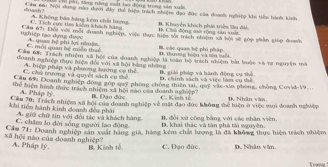 qui khō khan .
ả chỉ phí, tăng năng suất lao động trong sản xuất.
doanh?
Câu 66: Nội dung nào dưới đây thể hiện trách nhiệm đạo đức của doanh nghiệp khi tiến hành kinh
A. Không bán hàng kém chất lượng. B. Khuyến khích phát triển lâu dài.
C. Tích cực tìm kiểm khách hàng. D. Chủ động mở rộng sản xuất.
Câu 67: Đối với mỗi doanh nghiệp, việc thực hiện tốt trách nhiệm xã hội sẽ góp phần giúp doanh
nghiệp tạo dựng được
A. quan hệ phi lợi nhuận. B. các quan hệ phi pháp.
C. mối quan hệ miễn thuế. D. thương hiệu và tên tuổi.
Câu 68: Trách nhiệm xã hội của doanh nghiệp là toàn bộ trách nhiệm bắt buộc và tự nguyện mả
doanh nghiệp thực hiện đối với xã hội bằng những
A. biệp pháp và phương hướng cụ thể. B. giải pháp và hành động cụ thể.
C. chủ trương và quyết sách cụ thể. D. chính sách và việc làm cụ thể.
Câu 69: Doanh nghiệp đóng góp quỹ phòng chống thiên tai, quỹ vắc-xin phòng, chống Covid-19...
thể hiện hình thức trách nhiệm xã hội nào của doanh nghiệp?
A. Pháp lý. B. Đạo đức. C. Kinh tế. D. Nhân văn.
Câu 70: Trách nhiệm xã hội của doanh nghiệp về mặt đạo đức không thể hiện ở việc mọi doanh nghiệp
khi tiến hành kinh doanh đều phải
A. giữ chữ tín với đối tác và khách hàng. B. đối xử công bằng với các nhân viên.
C. chăm lo đời sống người lao động. D. khai thác và tàn phá tài nguyên.
Câu 71: Doanh nghiệp sản xuất hàng giả, hàng kém chất lượng là đã không thực hiện trách nhiệm
xã hội nào của doanh nghiệp?
A. Pháp lý. B. Kinh tế. C. Đạo đức. D. Nhân văn.
Trang