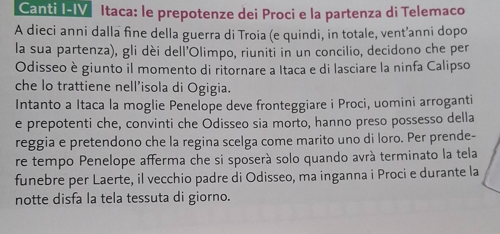 Canti I-IV Itaca: le prepotenze dei Proci e la partenza di Telemaco 
A dieci anni dalla fine della guerra di Troia (e quindi, in totale, vent’anni dopo 
la sua partenza), gli dèi dell'Olimpo, riuniti in un concilio, decidono che per 
Odisseo è giunto il momento di ritornare a Itaca e di lasciare la ninfa Calipso 
che lo trattiene nell'isola di Ogigia. 
Intanto a Itaca la moglie Penelope deve fronteggiare i Proci, uomini arroganti 
e prepotenti che, convinti che Odisseo sia morto, hanno preso possesso della 
reggia e pretendono che la regina scelga come marito uno di loro. Per prende- 
re tempo Penelope afferma che si sposerá solo quando avrà terminato la tela 
funebre per Laerte, il vecchio padre di Odisseo, ma inganna i Proci e durante la 
notte disfa la tela tessuta di giorno.