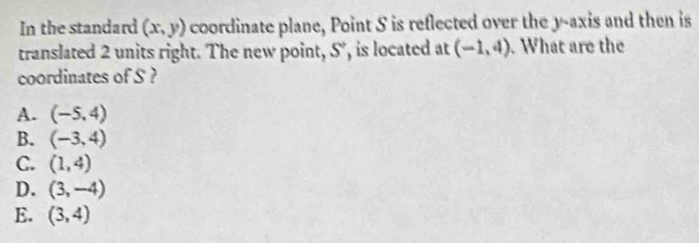 In the standard (x,y) coordinate plane, Point S is reflected over the y-axis and then is
translated 2 units right. The new point, 5 ', is located at (-1,4). What are the
coordinates of S ?
A. (-5.4)
B. (-3,4)
C. (1,4)
D. (3,-4)
E. (3,4)