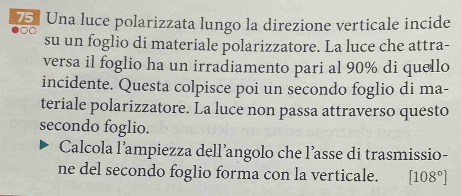 Una luce polarizzata lungo la direzione verticale incide 
su un foglio di materiale polarizzatore. La luce che attra- 
versa il foglio ha un irradiamento pari al 90% di quello 
incidente. Questa colpisce poi un secondo foglio di ma- 
teriale polarizzatore. La luce non passa attraverso questo 
secondo foglio. 
Calcola l’ampiezza dell’angolo che l’asse di trasmissio- 
ne del secondo foglio forma con la verticale. [108°]