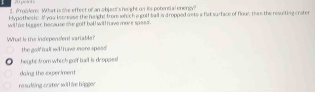 1 20 points
1. Problem: What is the effect of an object's height on its potential energy?
Hypothesis: If you increase the height from which a golf ball is dropped onto a flat surface of flour, then the resulting crater
will be bigger, because the golf ball will have more speed.
What is the independent variable?
the golf ball will have more speed
height from which golf ball is dropped
doing the experiment
resulting crater will be bigger