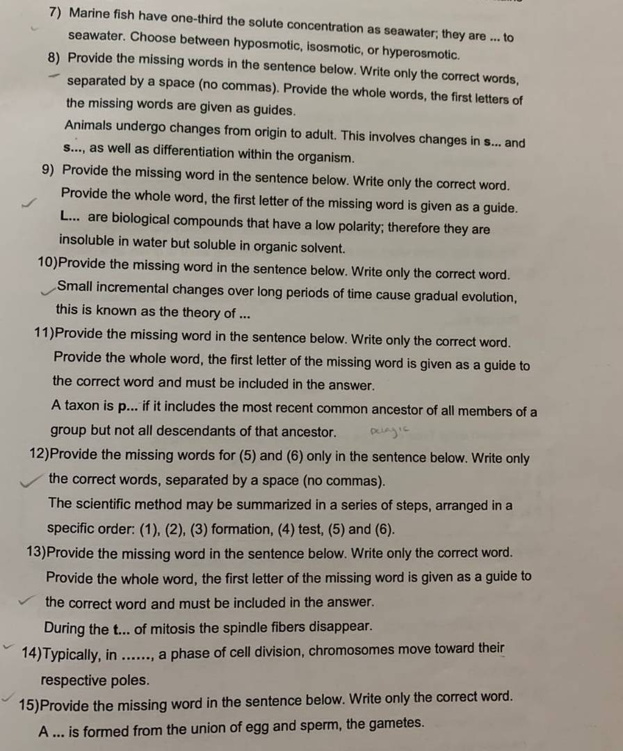 Marine fish have one-third the solute concentration as seawater; they are ... to
seawater. Choose between hyposmotic, isosmotic, or hyperosmotic.
8) Provide the missing words in the sentence below. Write only the correct words,
separated by a space (no commas). Provide the whole words, the first letters of
the missing words are given as guides.
Animals undergo changes from origin to adult. This involves changes in s... and
s..., as well as differentiation within the organism.
9) Provide the missing word in the sentence below. Write only the correct word.
Provide the whole word, the first letter of the missing word is given as a guide.
L. are biological compounds that have a low polarity; therefore they are
insoluble in water but soluble in organic solvent.
10)Provide the missing word in the sentence below. Write only the correct word.
Small incremental changes over long periods of time cause gradual evolution,
this is known as the theory of ...
11)Provide the missing word in the sentence below. Write only the correct word.
Provide the whole word, the first letter of the missing word is given as a guide to
the correct word and must be included in the answer.
A taxon is p... if it includes the most recent common ancestor of all members of a
group but not all descendants of that ancestor.
12)Provide the missing words for (5) and (6) only in the sentence below. Write only
the correct words, separated by a space (no commas).
The scientific method may be summarized in a series of steps, arranged in a
specific order: (1), (2), (3) formation, (4) test, (5) and (6).
13)Provide the missing word in the sentence below. Write only the correct word.
Provide the whole word, the first letter of the missing word is given as a guide to
the correct word and must be included in the answer.
During the t... of mitosis the spindle fibers disappear.
14)Typically, in ......, a phase of cell division, chromosomes move toward their
respective poles.
15)Provide the missing word in the sentence below. Write only the correct word.
A ... is formed from the union of egg and sperm, the gametes.
